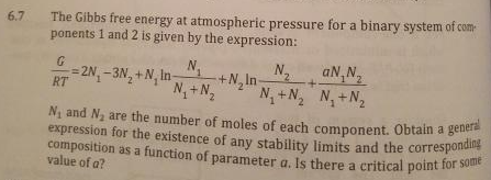 N1 and Na are the number of moles of each component. Obtain a genera
composition as a function of parameter a. Is there a critical point for some
expression for the existence of any stability limits and the corresponding
The Gibbs free energy at atmospheric pressure for a binary system of com
ponents 1 and 2 is given by the expression:
6.7
N.
+N, In-
N+N,
N.
aN,N,
= 2N, - 3N, +N, In
RT
N+N N+N2
N and N, are the number of moles of each component, Obtain a genera
value of a?
a.
