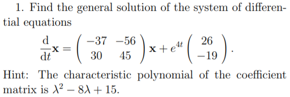 1. Find the general solution of the system of differen-
tial equations
d
-37 -56
26
x+et
dt
30
45
- 19
Hint: The characteristic polynomial of the coefficient
matrix is X? – 8) + 15.
-
