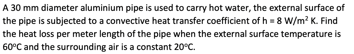 A 30 mm diameter aluminium pipe is used to carry hot water, the external surface of
the pipe is subjected to a convective heat transfer coefficient of h = 8 W/m² K. Find
the heat loss per meter length of the pipe when the external surface temperature is
60°C and the surrounding air is a constant 20°C.