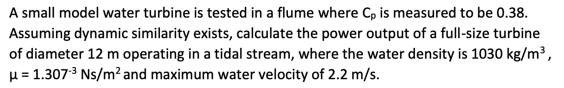 A small model water turbine is tested in a flume where Cp is measured to be 0.38.
Assuming dynamic similarity exists, calculate the power output of a full-size turbine
of diameter 12 m operating in a tidal stream, where the water density is 1030 kg/m³,
μ = 1.307-³ Ns/m² and maximum water velocity of 2.2 m/s.