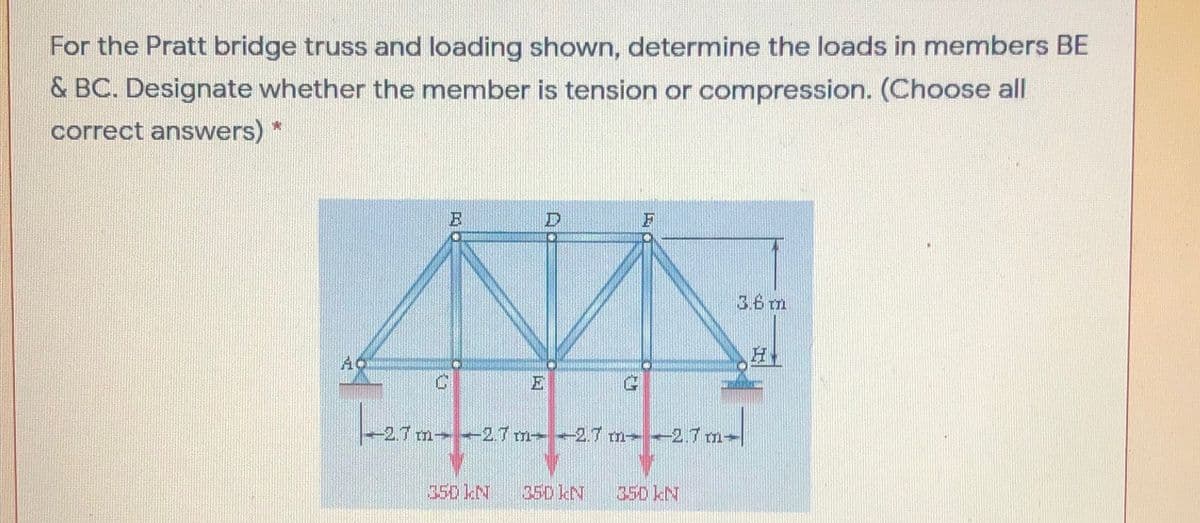 For the Pratt bridge truss and loading shown, determine the loads in members BE
& BC. Designate whether the member is tension or compression. (Choose all
correct answers) *
3.6 m
AC
E
-2.7 m 2.7 m 2.7 m-2.7 m-
35D kN
35D kN
350 kN
国
