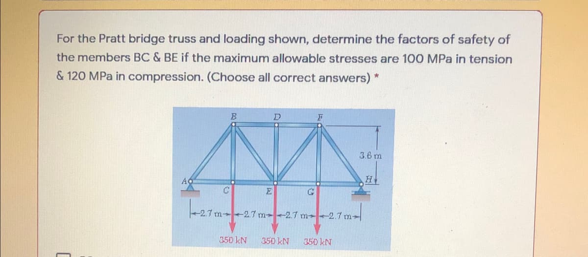 For the Pratt bridge truss and loading shown, determine the factors of safety of
the members BC & BE if the maximum allowable stresses are 100 MPa in tension
& 120 MPa in compression. (Choose all correct answers) *
3.6 m
H
E
berar
m 2.7 m→ -2.7 m- -2.7 m-
350 kN
350 kN
350 kN
