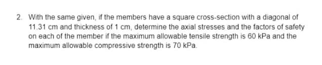 2. With the same given, if the members have a square cross-section with a diagonal of
11.31 cm and thickness of 1 cm, determine the axial stresses and the factors of safety
on each of the member if the maximum allowable tensile strength is 60 kPa and the
maximum allowable compressive strength is 70 kPa.
