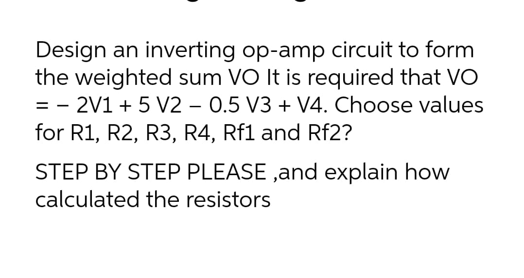 Design an inverting op-amp circuit to form
the weighted sum VO It is required that VO
= - 2V1 + 5 V2 – 0.5 V3 + V4. Choose values
for R1, R2, R3, R4, Rf1 and Rf2?
STEP BY STEP PLEASE ,and explain how
calculated the resistors
