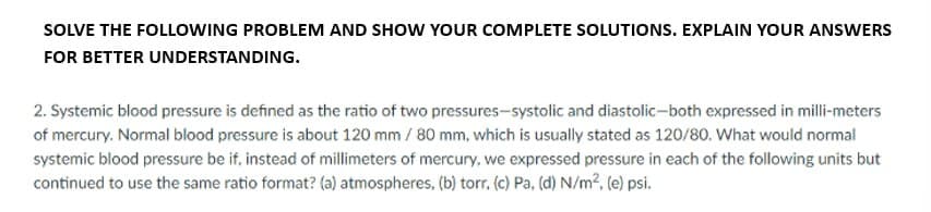 SOLVE THE FOLLOWING PROBLEM AND SHOW YOUR COMPLETE SOLUTIONS. EXPLAIN YOUR ANSWERS
FOR BETTER UNDERSTANDING.
2. Systemic blood pressure is defined as the ratio of two pressures-systolic and diastolic-both expressed in milli-meters
of mercury. Normal blood pressure is about 120 mm / 80 mm, which is usually stated as 120/80. What would normal
systemic blood pressure be if, instead of millimeters of mercury, we expressed pressure in each of the following units but
continued to use the same ratio format? (a) atmospheres, (b) torr. (c) Pa, (d) N/m², (e) psi.