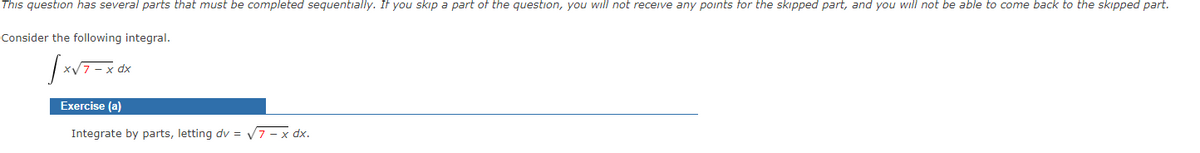 This question has several parts that must be completed sequentially. If you skip a part of the question, you will not receive any points for the skipped part, and you will not be able to come back to the skipped part.
Consider the following integral.
Exercise (a)
Integrate by parts, letting dv = 7- x dx.
