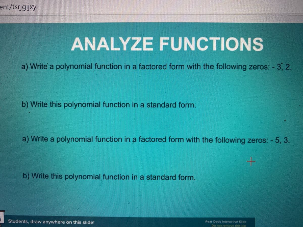 ent/tsrjgijxy
ANALYZE FUNCTIONS
a) Write a polynomial function in a factored form with the following zeros: - 3, 2.
b) Write this polynomial function in a standard form.
a) Write a polynomial function in a factored form with the following zeros: - 5, 3.
b) Write this polynomial function in a standard form.
Students, draw anywhere on this slide!
Pear Deck interactive Silide
Do not
