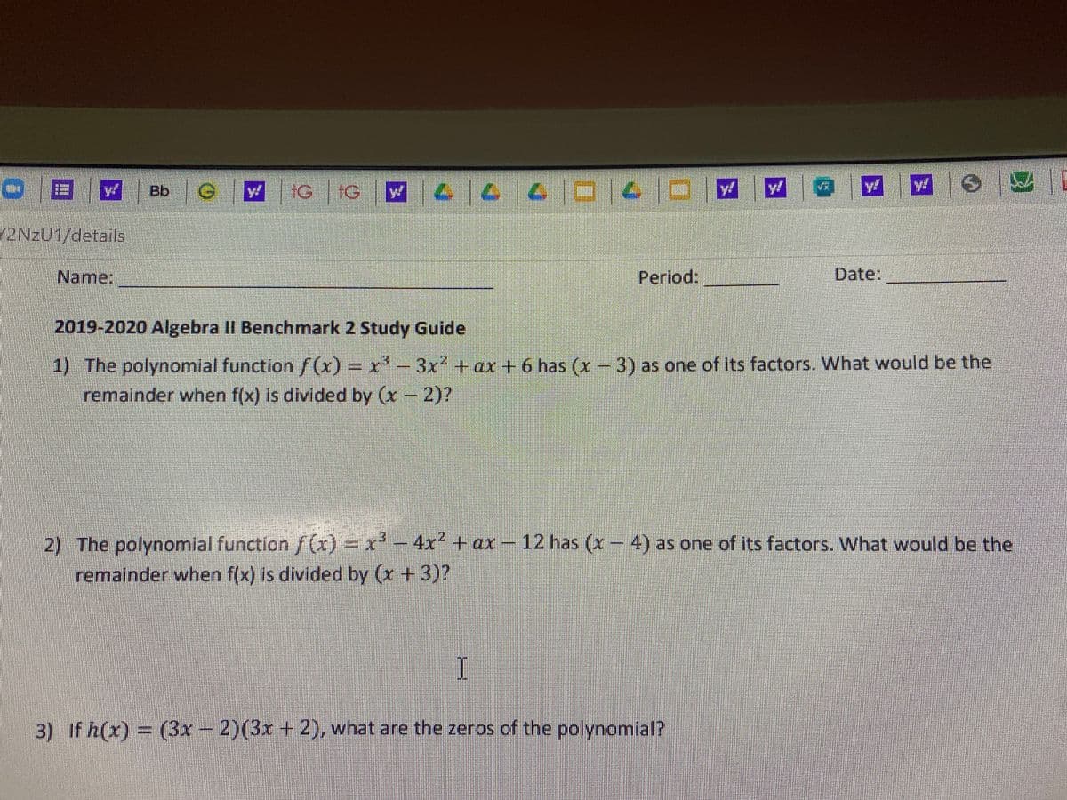 Bb
eW IG IG
2NZU1/details
Name:
Period:
Date:
2019-2020 Algebra II Benchmark 2 Study Guide
1) The polynomial functionf(x)%3x'-
remainder when f(x) is divided by (x- 2)?
3x + ax + 6 has (x-3) as one of its factors. What would be the
2 The polynomial function /(x)=x² - 4x² + ax –
remainder when f(x) is divided by (x +3)?
12 has (x-4) as one of its factors. What would be the
3) If h(x)= (3Br – 2)(3x + 2), what are the zeros of the polynomial?
