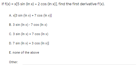 If f(x) = x[5 sin (In x) + 2 cos (In x)], find the first derivative f'(x).
A. X[3 sin (In x) + 7 cos (In x)]
B. 3 sin (In x) - 7 cos (In x)
C. 3 sin (In x) + 7 cos (In x)
D. 7 sin (In x) + 3 cos (In x)]
E. none of the above
Other:

