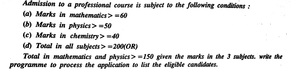 Admission to a professional course is subject to the following conditions :
(a) Marks in mathematics> =60
(b) Marks in physics> =50
(c) Marks in chemistry> =40
(d) Total in all subjects> =200(OR)
Total in mathematics and physics> =150 given the marks in the 3 subjects. write the
programme to process the application to list the eligible candidates.
