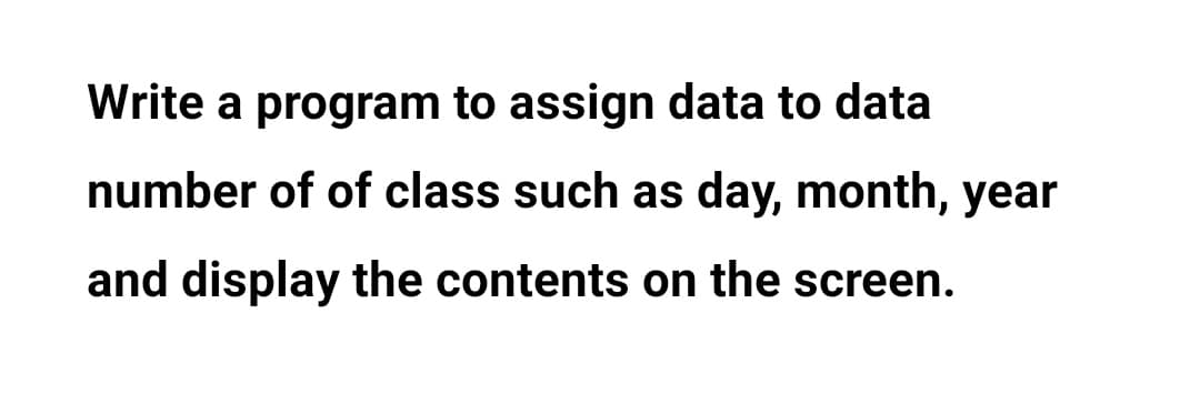 Write a program to assign data to data
number of of class such as day, month, year
and display the contents on the screen.
