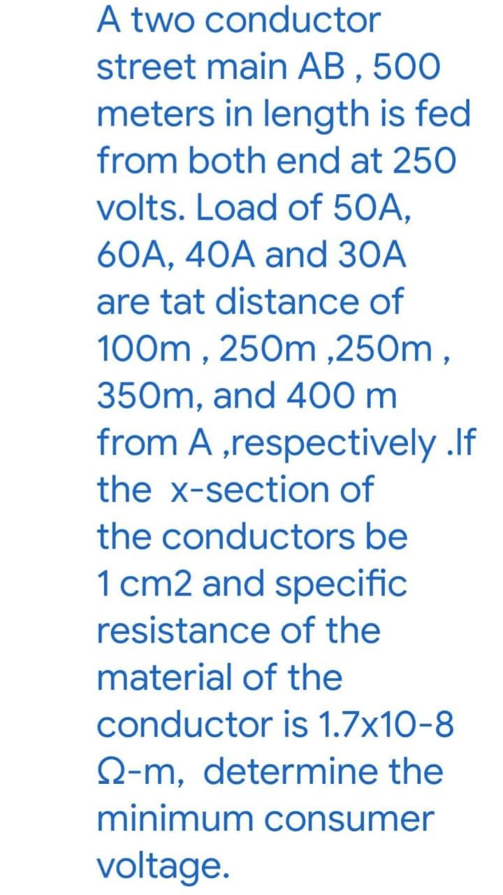 A two conductor
street main AB , 500
meters in length is fed
from both end at 250
volts. Load of 50A,
60A, 40A and 30A
are tat distance of
100m , 250m ,250m,
350m, and 400 m
from A ,respectively .If
the x-section of
the conductors be
1 cm2 and specific
resistance of the
material of the
conductor is 1.7x10-8
Q-m, determine the
minimum consumer
voltage.
