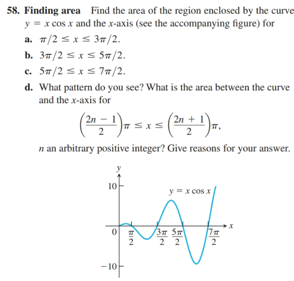58. Finding area Find the area of the region enclosed by the curve
y = x cos x and the x-axis (see the accompanying figure) for
а. п/2 —х< Зп/2.
b. Зп/2 S x s 5п/2.
c. 57/2 < x < 77/2.
d. What pattern do you see? What is the area between the curve
and the x-axis for
2n
2n + 1
п,
n an arbitrary positive integer? Give reasons for your answer.
10
y = x cos x
х
(Зп 5т\
2
- 10
