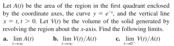 Let A(t) be the area of the region in the first quadrant enclosed
by the coordinate axes, the curve y = e*, and the vertical line
x = t, t > 0. Let V(t) be the volume of the solid generated by
revolving the region about the x-axis. Find the following limits.
a. lim A(t)
b. lim V(t)/A(t)
c. lim V(t)/A(t)
t→0+
