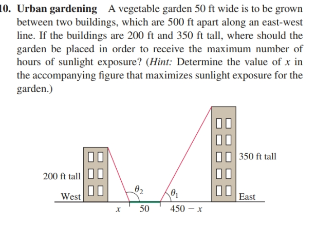10. Urban gardening A vegetable garden 50 ft wide is to be grown
between two buildings, which are 500 ft apart along an east-west
line. If the buildings are 200 ft and 350 ft tall, where should the
garden be placed in order to receive the maximum number of
hours of sunlight exposure? (Hint: Determine the value of x in
the accompanying figure that maximizes sunlight exposure for the
garden.)
350 ft tall
200 ft tall
02
00
West
East
450 – x
50
