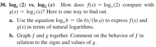 30. log, (2) vs. log, (x)
g(x) = log2(x)? Here is one way to find out.
a. Use the equation log,b = (In b)/(In a) to express f(x) and
g(x) in terms of natural logarithms.
b. Graph f and g together. Comment on the behavior of f in
relation to the signs and values of g.
How does f(x) = log,(2) compare with
