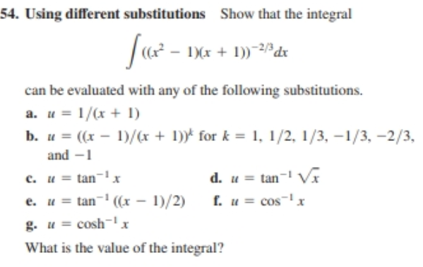 54. Using different substitutions
Show that the integral
Jur -
1)(x + 1))~2dx
can be evaluated with any of the following substitutions.
a. u = 1/(x + 1)
b. u = ((x - 1)/(x + 1)) for k = 1, 1/2, 1/3, -1/3, -2/3,
and -1
d. u = tan- V
f. u = cos-x
c. u = tan-' x
e. u = tan- ((x - 1)/2)
g. u = cosh¬!x
What is the value of the integral?

