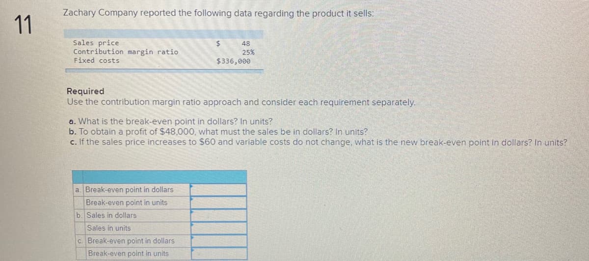 Zachary Company reported the following data regarding the product it sells:
11
Sales price
Contribution margin ratio
Fixed costs
48
25%
$336,000
Required
Use the contribution margin ratio approach and consider each requirement separately.
a. What is the break-even point in dollars? In units?
b. To obtain a profit of $48,0000, what must the sales be in dollars? In units?
c. If the sales price increases to $60 and variable costs do not change, what is the new break-even point in dollars? In units?
a Break-even point in dollars
Break-even point in units
b. Sales in dollars
Sales in units
c Break-even point in dollars
Break-even point in units
