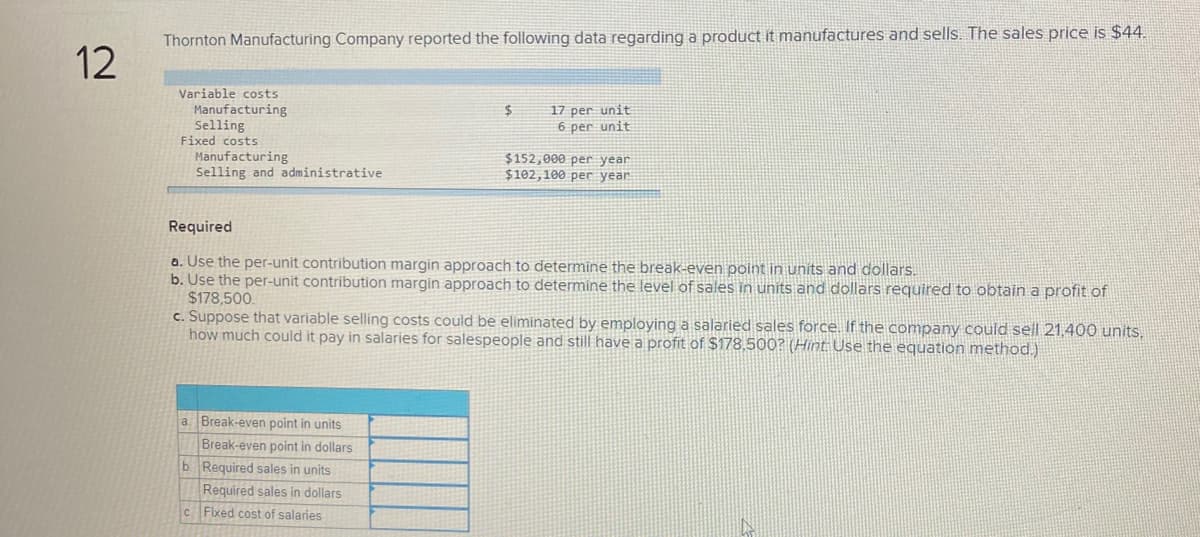 Thornton Manufacturing Company reported the following data regarding a product it manufactures and sells. The sales price is $44.
12
Variable costs
Manufacturing
Selling
Fixed costs
Manufacturing
Selling and administrative
17 per unit
6 per unit
$152,000 per year
$102,100 per year
Required
a. Use the per-unit contribution margin approach to determine the break-even point in units and dollars.
b. Use the per-unit contribution margin approach to determine the level of sales in units and dollars required to obtain a profit of
$178,500.
c. Suppose that variable selling costs could be eliminated by employing a salaried sales force. If the company could sell 21,400 units,
how much could it pay in salaries for salespeople and still have a profit of $178,500? (Hint Use the equation method.)
a. Break-even point in units
Break-even point in dollars
b Required sales in units
Required sales in dollars
C Fixed cost of salaries
