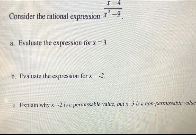 X-4
Consider the rational expression ²-9
a. Evaluate the expression for x = 3.
b. Evaluate the expression for x = -2.
c. Explain why x=-2 is a permissable value, but x=3 is a non-permissable value