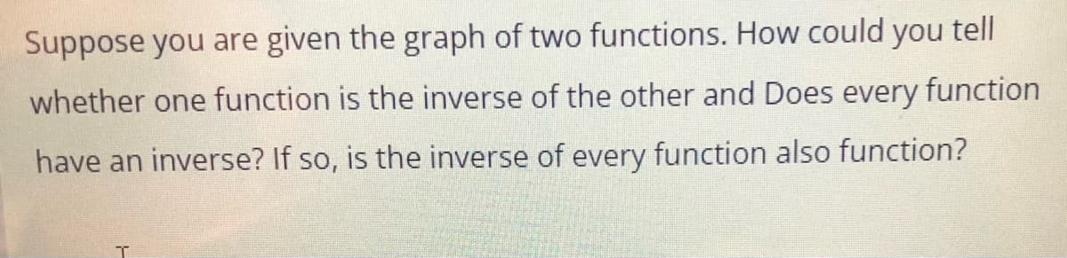 Suppose you are given the graph of two functions. How could tell
you
whether one function is the inverse of the other and Does every function
have an inverse? If so, is the inverse of every function also function?
T