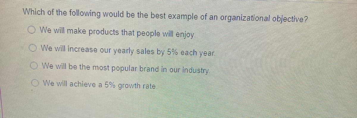 Which of the following would be the best example of an organizational objective?
O We will make products that people will enjoy
We will increase our yearly sales by 5% each year.
O We will be the most popular brand in our industry
We will achieve a 5% growth rate
