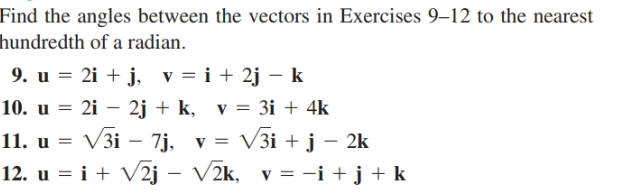 Find the angles between the vectors in Exercises 9–12 to the nearest
hundredth of a radian.
9. u = 2i + j, v = i + 2j – k
10. u = 2i – 2j + k, v = 3i + 4k
11. u = V3i – 7j, v = V3i + j – 2k
12. u = i + V2j – V2k, v = -i + j + k
