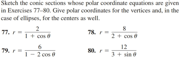 Sketch the conic sections whose polar coordinate equations are given
in Exercises 77–80. Give polar coordinates for the vertices and, in the
case of ellipses, for the centers as well.
77. r =
2
1 + cos 0
78. r =
2 + cos 0
12
79. r =
80. r =
2 cos 0
3 + sin 0

