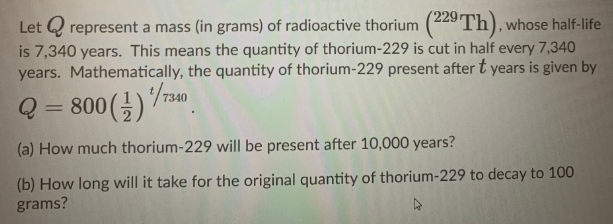 Let Q represent a mass (in grams) of radioactive thorium (229 Th), whose half-life
is 7,340 years. This means the quantity of thorium-229 is cut in half every 7,340
years. Mathematically, the quantity of thorium-229 present after t years is given by
Q
800 ()740
|3D
(a) How much thorium-229 will be present after 10,000 years?
(b) How long will it take for the original quantity of thorium-229 to decay to 100
grams?
