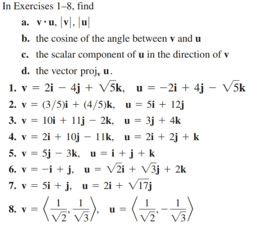 In Exercises 1-8, find
a. v•u, |v], |u|
b. the cosine of the angle between v and u
c. the scalar component of u in the direction of v
d. the vector proj, u.
1. v = 2i – 4j + V5k, u = -2i + 4j
– V5k
2. v = (3/5)i + (4/5)k, u = 5i + 12j
3. v = 10i + 11j – 2k, u = 3j + 4k
||
4. v = 2i + 10j – 11k, u = 2i + 2j + k
5. v = 5j – 3k, u = i +j+ k
6. v = -i + j, u = V2i + V3j + 2k
= 2i + V17j
7. v = 5i + j, u =
8. v =
V3.
