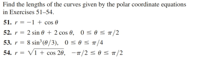 Find the lengths of the curves given by the polar coordinate equations
in Exercises 51-54.
51. r = -1 + cos 0
52. r = 2 sin 0 + 2 cos 0, 0 < 0</2
53. r = 8 sin³ (0/3), 0 < 0 < /4
54. r = V1 + cos 20, -TT/2 < 0 < T/2
