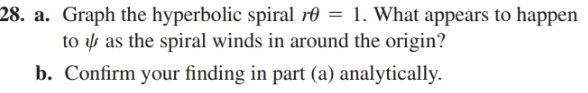28. a. Graph the hyperbolic spiral rð = 1. What appears to happen
to y as the spiral winds in around the origin?
b. Confirm your finding in part (a) analytically.
