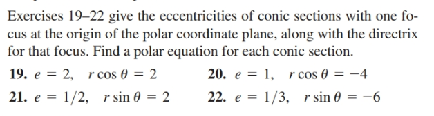 Exercises 19–22 give the eccentricities of conic sections with one fo-
cus at the origin of the polar coordinate plane, along with the directrix
for that focus. Find a polar equation for each conic section.
19. e = 2, r cos 0 = 2
21. e = 1/2, r sin 0 = 2
20. e = 1, r cos 0 = -4
22. e = 1/3, r sin 0
= -6
