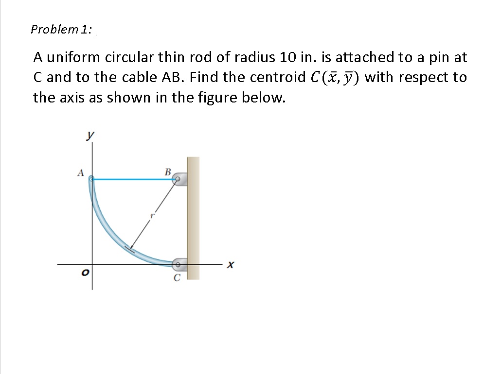 Problem 1:
A uniform circular thin rod of radius 10 in. is attached to a pin at
C and to the cable AB. Find the centroid C(, y) with respect to
the axis as shown in the figure below.
A
B

