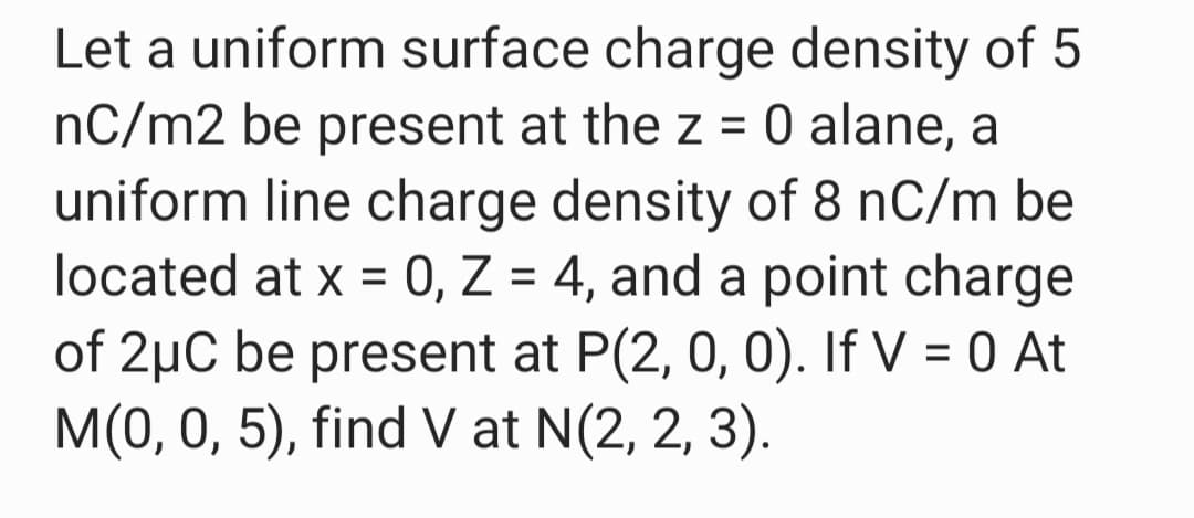 Let a uniform surface charge density of 5
nC/m2 be present at the z = 0 alane, a
uniform line charge density of 8 nC/m be
located at x = 0, Z = 4, and a point charge
of 2µC be present at P(2, 0, 0). If V = 0 At
M(0, 0, 5), find V at N(2, 2, 3).
%3D
