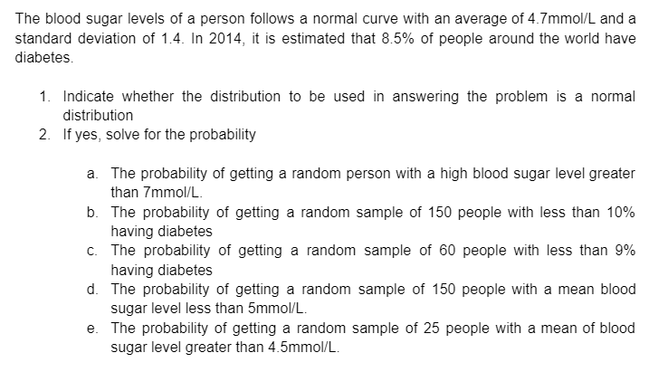 The blood sugar levels of a person follows a normal curve with an average of 4.7mmol/L and a
standard deviation of 1.4. In 2014, it is estimated that 8.5% of people around the world have
diabetes.
1. Indicate whether the distribution to be used in answering the problem is a normal
distribution
2. If yes, solve for the probability
a. The probability of getting a random person with a high blood sugar level greater
than 7mmol/L.
b. The probability of getting a random sample of 150 people with less than 10%
having diabetes
c. The probability of getting a random sample of 60 people with less than 9%
having diabetes
d. The probability of getting a random sample of 150 people with a mean blood
sugar level less than 5mmol/L.
e. The probability of getting a random sample of 25 people with a mean of blood
sugar level greater than 4.5mmol/L.
