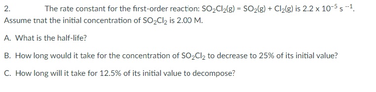 2.
The rate constant for the first-order reaction: SO2CI2(g) = SO2(g) + Cl2(g) is 2.2 x 10-5 s --1.
Assume tnat the initial concentration of SO2CI2 is 2.00 M.
A. What is the half-life?
B. How long would it take for the concentration of SO2CI2 to decrease to 25% of its initial value?
C. How long will it take for 12.5% of its initial value to decompose?
