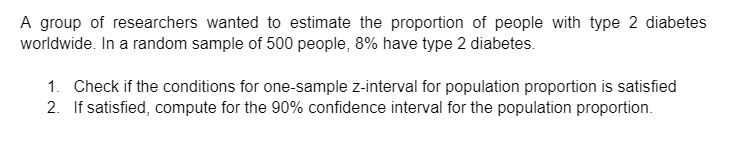 A group of researchers wanted to estimate the proportion of people with type 2 diabetes
worldwide. In a random sample of 500 people, 8% have type 2 diabetes.
1. Check if the conditions for one-sample z-interval for population proportion is satisfied
2. If satisfied, compute for the 90% confidence interval for the population proportion.
