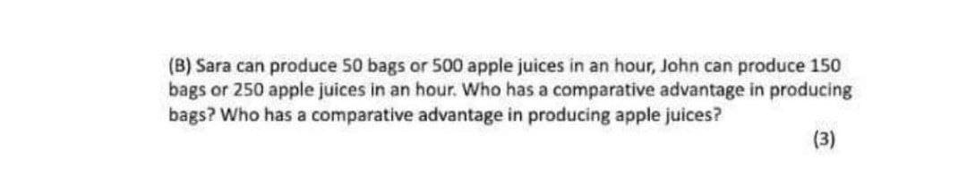 (B) Sara can produce 50 bags or 500 apple juices in an hour, John can produce 150
bags or 250 apple juices in an hour. Who has a comparative advantage in producing
bags? Who has a comparative advantage in producing apple juices?
(3)
