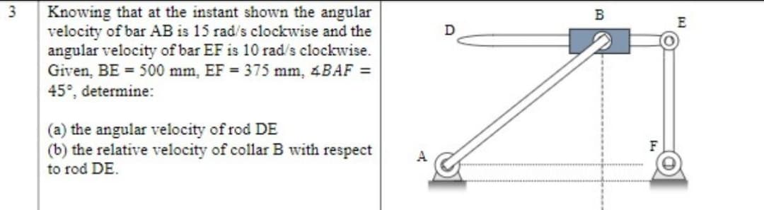 3
Knowing that at the instant shown the angular
velocity of bar AB is 15 rad/s clockwise and the
angular velocity of bar EF is 10 rad/s clockwise.
Given, BE = 500 mm, EF = 375 mm, 4BAF =
45°, determine:
(a) the angular velocity of rod DE
(b) the relative velocity of collar B with respect
to rod DE.
A
D
B
F
E