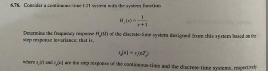 6.76. Consider a continuous-time LTI system with the system function
He(s)=-
>=-=-=-=-11
s+1
Determine the frequency response H (2) of the discrete-time system designed from this system based on the
step response invariance; that is,
s[n] = s(nT)
where s (1) and s [n] are the step response of the continuous-time and the discrete-time systems, respectively.