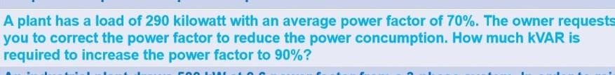A plant has a load of 290 kilowatt with an average power factor of 70%. The owner requests
you to correct the power factor to reduce the power concumption. How much KVAR is
required to increase the power factor to 90%?
