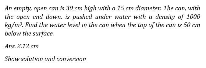 An empty, open can is 30 cm high with a 15 cm diameter. The can, with
the open end down, is pushed under water with a density of 1000
kg/m3. Find the water level in the can when the top of the can is 50 cm
below the surface.
Ans. 2.12 cm
Show solution and conversion
