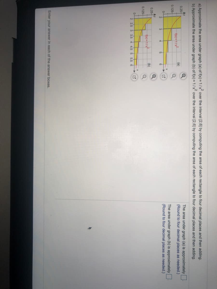 a) Approximate the area under graph (a) of f(x) =1/x over the interval [2,6] by computing the area of each rectangle to four decimal places and then adding.
b) Approximate the area under graph (b) of f(x) =1/x over the interval [2,6] by computing the area of each rectangle to four decimal places and then adding.
Ay
0.25-
The area under graph (a) is approximately
(Round to four decimal places as needed.)
(a)
0.125
The area under graph (b) is approximately.
(Round to four decimal places as needed.)
0-
0.25
(b)
0.125-
2 2.5 3
3.5 4
4.5 5
5.5 6
Enter your answer in each of the answer boxes.
