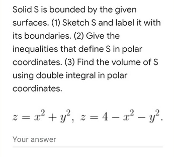 Solid S is bounded by the given
surfaces. (1) Sketch S and label it with
its boundaries. (2) Give the
inequalities that define S in polar
coordinates. (3) Find the volume of S
using double integral in polar
coordinates.
z = x² + y², z = 4 − x² - y².
-
Your answer