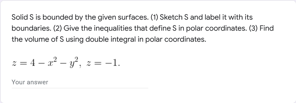 Solid S is bounded by the given surfaces. (1) Sketch S and label it with its
boundaries. (2) Give the inequalities that define S in polar coordinates. (3) Find
the volume of S using double integral in polar coordinates.
z = 4x² - y², z = −1.
Your answer