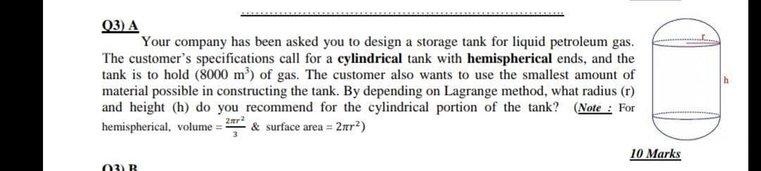 03) A
Your company has been asked you to design a storage tank for liquid petroleum gas.
The customer's specifications call for a cylindrical tank with hemispherical ends, and the
tank is to hold (8000 m) of gas. The customer also wants to use the smallest amount of
material possible in constructing the tank. By depending on Lagrange method, what radius (r)
and height (h) do you recommend for the cylindrical portion of the tank?
(Note : For
2ar2
hemispherical, volume =
& surface area = 2nr?)
3
10 Marks
03) B
