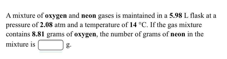 A mixture of oxygen and neon gases is maintained in a 5.98 L flask at a
pressure of 2.08 atm and a temperature of 14 °C. If the gas mixture
contains 8.81 grams of oxygen, the number of grams of neon in the
mixture is
g.
