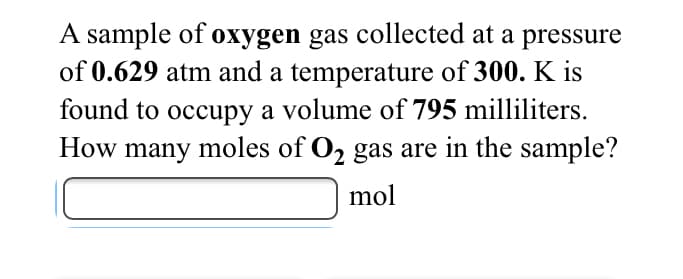A sample of oxygen gas collected at a pressure
of 0.629 atm and a temperature of 300. K is
found to occupy a volume of 795 milliliters.
How many moles of O2 gas are in the sample?
mol
