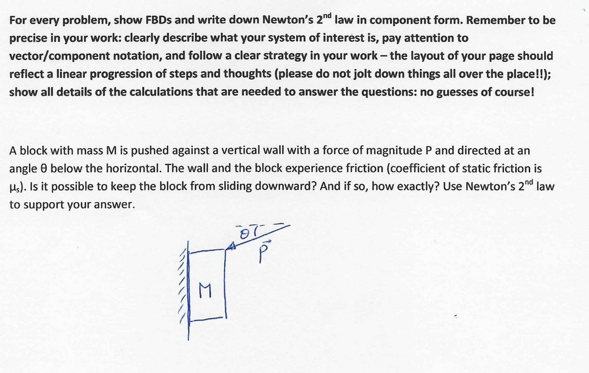 For every problem, show FBDS and write down Newton's 2nd law in component form. Remember to be
precise in your work: clearly describe what your system of interėst is, pay attention to
vector/component notation, and follow a clear strategy in your work-the layout of your page should
reflect a linear progression of steps and thoughts (please do not jolt down things all over the place!!);
show all details of the calculations that are needed to answer the questions: no guesses of course!
A block with mass M is pushed against a vertical wall with a force of magnitude P and directed at an
angle 0 below the horizontal. The wall and the block experience friction (coefficient of static friction is
Hs). Is it possible to keep the block from sliding downward? And if so, how exactly? Use Newton's 2nd law
to support your answer.
M
